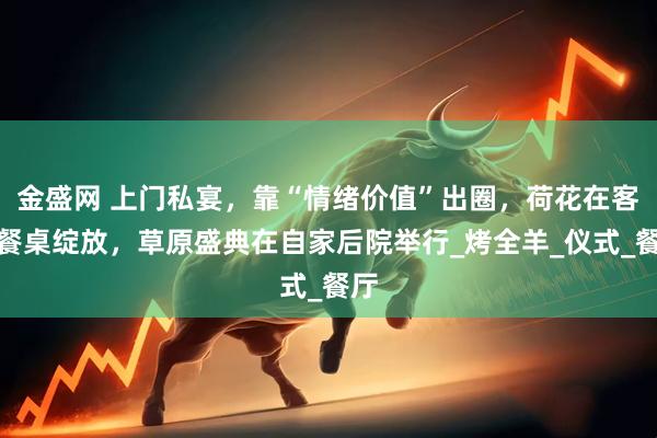 金盛网 上门私宴，靠“情绪价值”出圈，荷花在客厅餐桌绽放，草原盛典在自家后院举行_烤全羊_仪式_餐厅