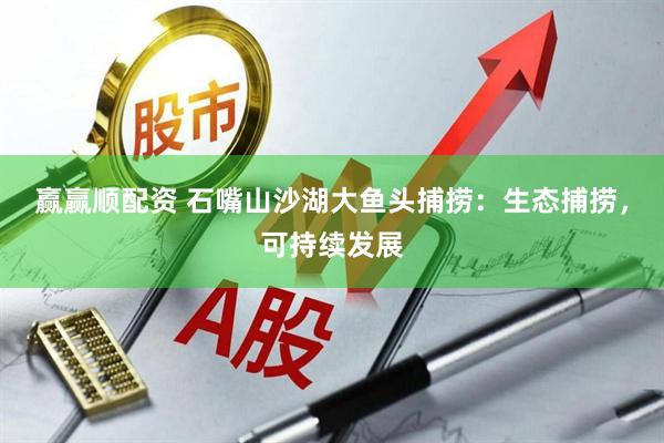 赢赢顺配资 石嘴山沙湖大鱼头捕捞：生态捕捞，可持续发展