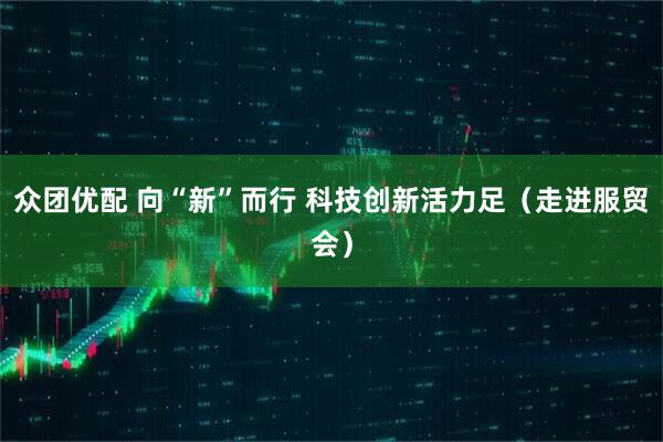 众团优配 向“新”而行 科技创新活力足（走进服贸会）