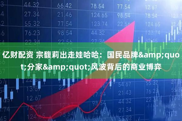 亿财配资 宗馥莉出走娃哈哈：国民品牌"分家"风波背后的商业博弈