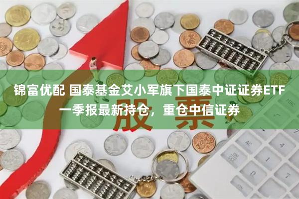 锦富优配 国泰基金艾小军旗下国泰中证证券ETF一季报最新持仓，重仓中信证券