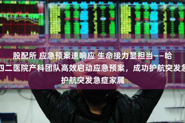 股配所 应急预案速响应 生命接力显担当——哈尔滨二四二医院产科团队高效启动应急预案，成功护航突发急症家属